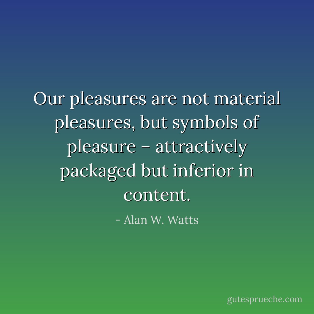 Our pleasures are not material pleasures, but symbols of pleasure – attractively packaged but inferior in content. - Alan W. Watts