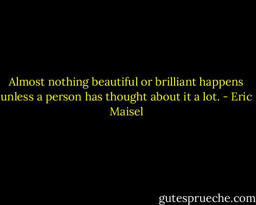 Almost nothing beautiful or brilliant happens unless a person has thought about it a lot. - Eric Maisel