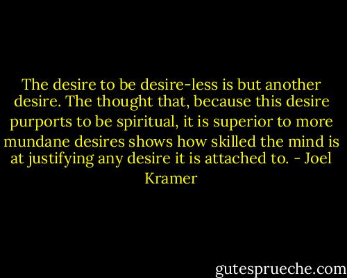 The desire to be desire-less is but another desire. The thought that, because this desire purports to be spiritual, it is superior to more mundane desires shows how skilled the mind is at justifying any desire it is attached to. - Joel Kramer