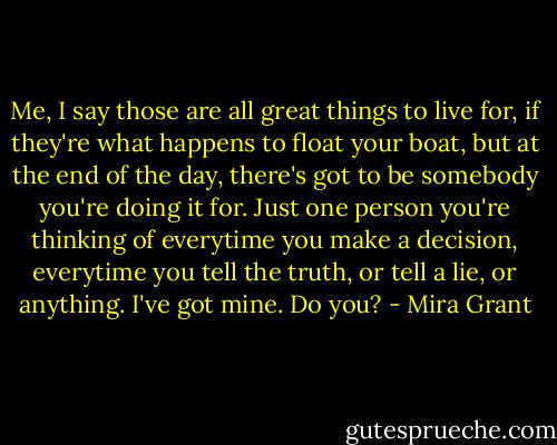 Me, I say those are all great things to live for, if they're what happens to float your boat, but at the end of the day, there's got to be somebody you're doing it for. Just one person you're thinking of everytime you make a decision, everytime you tell the truth, or tell a lie, or anything.<br />I've got mine. Do you? - Mira Grant