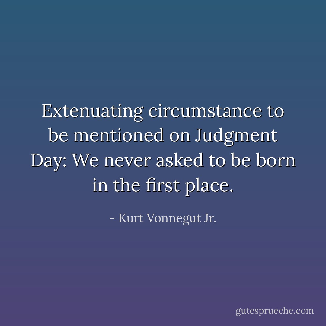Extenuating circumstance to be mentioned on Judgment Day: We never asked to be born in the first place. - Kurt Vonnegut Jr.