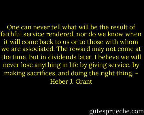 One can never tell what will be the result of faithful service rendered, nor do we know when it will come back to us or to those with whom we are associated. The reward may not come at the time, but in dividends later. I believe we will never lose anything in life by giving service, by making sacrifices, and doing the right thing. - Heber J. Grant