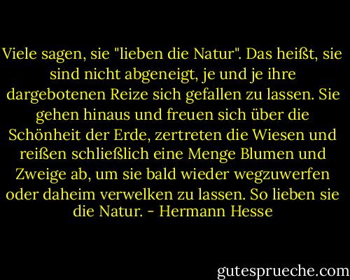 Viele sagen, sie "lieben die Natur". Das heißt, sie sind nicht abgeneigt, je und je ihre dargebotenen Reize sich gefallen zu lassen.<br />Sie gehen hinaus und freuen sich über die Schönheit der Erde, zertreten die Wiesen und reißen schließlich eine Menge Blumen und Zweige ab, um sie bald wieder wegzuwerfen oder daheim verwelken zu lassen. So lieben sie die Natur. - Hermann Hesse