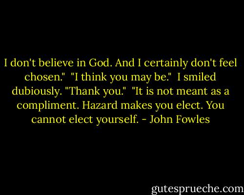 I don't believe in God. And I certainly don't feel chosen."<br /><br />"I think you may be."<br /><br />I smiled dubiously. "Thank you."<br /><br />"It is not meant as a compliment. Hazard makes you elect. You cannot elect yourself. - John Fowles