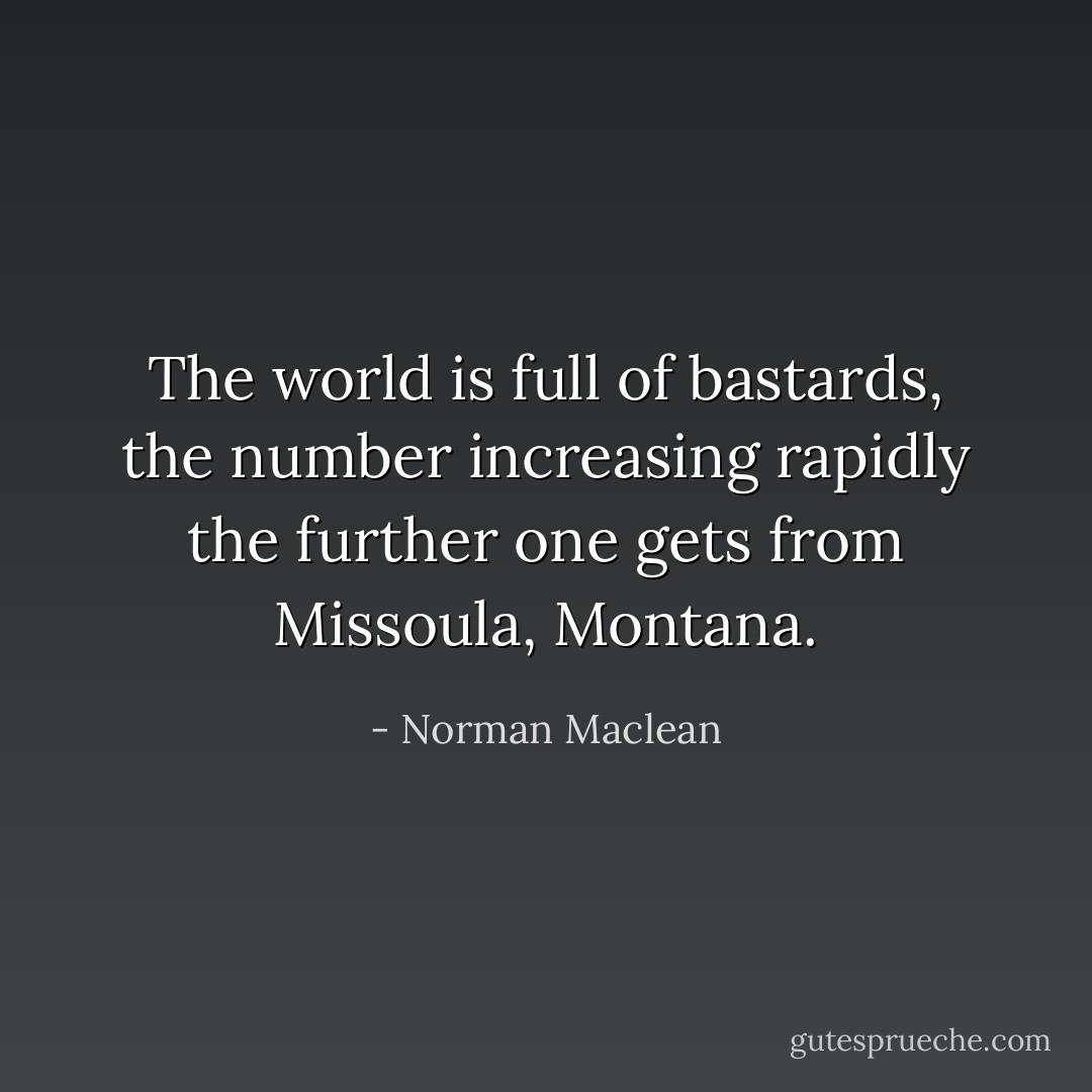 The world is full of bastards, the number increasing rapidly the further one gets from Missoula, Montana. - Norman Maclean