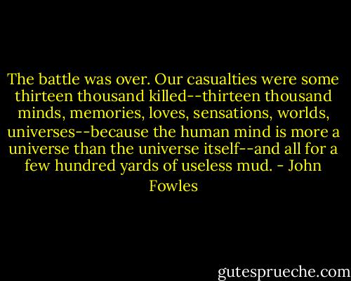 The battle was over. Our casualties were some thirteen thousand killed--thirteen thousand minds, memories, loves, sensations, worlds, universes--because the human mind is more a universe than the universe itself--and all for a few hundred yards of useless mud. - John Fowles