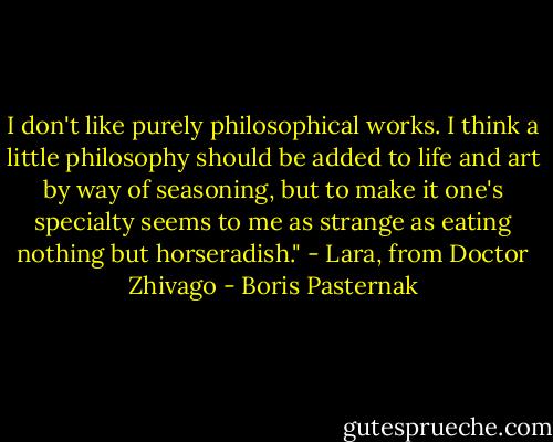 I don't like purely philosophical works. I think a little philosophy should be added to life and art by way of seasoning, but to make it one's specialty seems to me as strange as eating nothing but horseradish."<br />- Lara, from Doctor Zhivago - Boris Pasternak