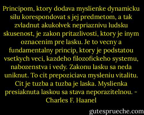 Principom, ktory dodava myslienke dynamicku silu korespondovat s jej predmetom, a tak zvladnut akukolvek nepriaznivu ludsku skusenost, je zakon pritazlivosti, ktory je inym oznacenim pre lasku. Je to vecny a fundamentalny princip, ktory je podstatou vsetkych veci, kazdeho filozofickeho systemu, nabozenstva i vedy. Zakonu lasku sa neda uniknut. To cit prepoziciava mysleniu vitalitu. Cit je tuzba a tuzba je laska. Myslienka presiaknuta laskou sa stava neporazitelnou. - Charles F. Haanel