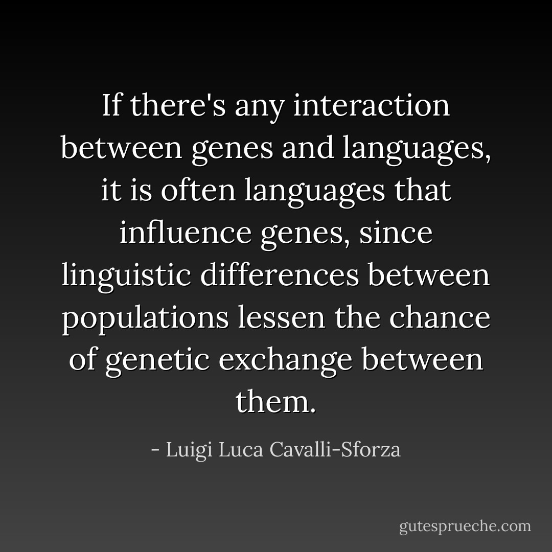 If there's any interaction between genes and languages, it is often languages that influence genes, since linguistic differences between populations lessen the chance of genetic exchange between them. - Luigi Luca Cavalli-Sforza