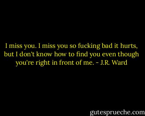I miss you. I miss you so fucking bad it hurts, but I don't know how to find you even though you're right in front of me. - J.R. Ward