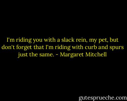 I'm riding you with a slack rein, my pet, but don't forget that I'm riding with curb and spurs just the same. - Margaret Mitchell