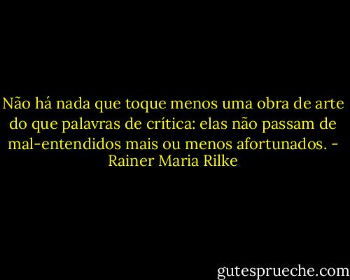 Não há nada que toque menos uma obra de arte do que palavras de crítica: elas não passam de mal-entendidos mais ou menos afortunados. - Rainer Maria Rilke