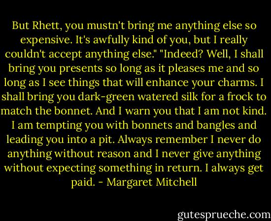 But Rhett, you mustn't bring me anything else so expensive. It's awfully kind of you, but I really couldn't accept anything else."<br />"Indeed? Well, I shall bring you presents so long as it pleases me and so long as I see things that will enhance your charms. I shall bring you dark-green watered silk for a frock to match the bonnet. And I warn you that I am not kind. I am tempting you with bonnets and bangles and leading you into a pit. Always remember I never do anything without reason and I never give anything without expecting something in return. I always get paid. - Margaret Mitchell