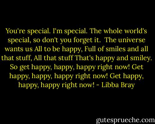 You're special.<br />I'm special.<br />The whole world's special, so don't you forget it.<br /><br />The universe wants us<br />All to be happy,<br />Full of smiles and all that stuff,<br />All that stuff<br />That's happy and smiley.<br />So get happy, happy, happy right now!<br />Get happy, happy, happy right now!<br />Get happy, happy, happy right now! - Libba Bray