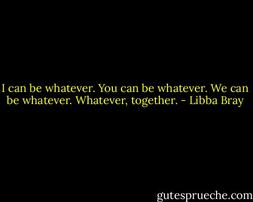 I can be whatever.<br />You can be whatever.<br />We can be whatever.<br />Whatever, together. - Libba Bray