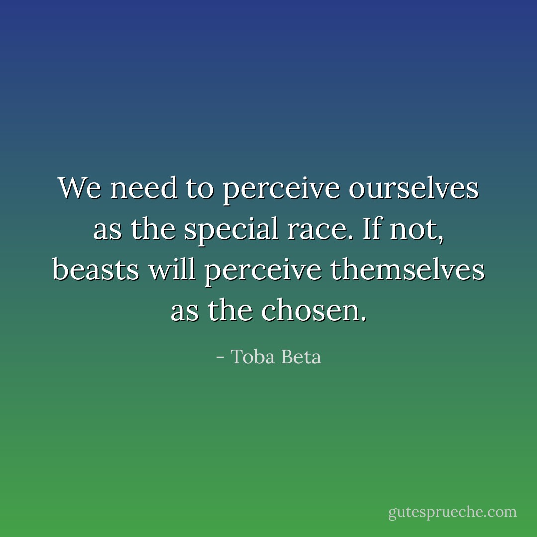 We need to perceive ourselves as the special race.<br />If not, beasts will perceive themselves as the chosen. - Toba Beta