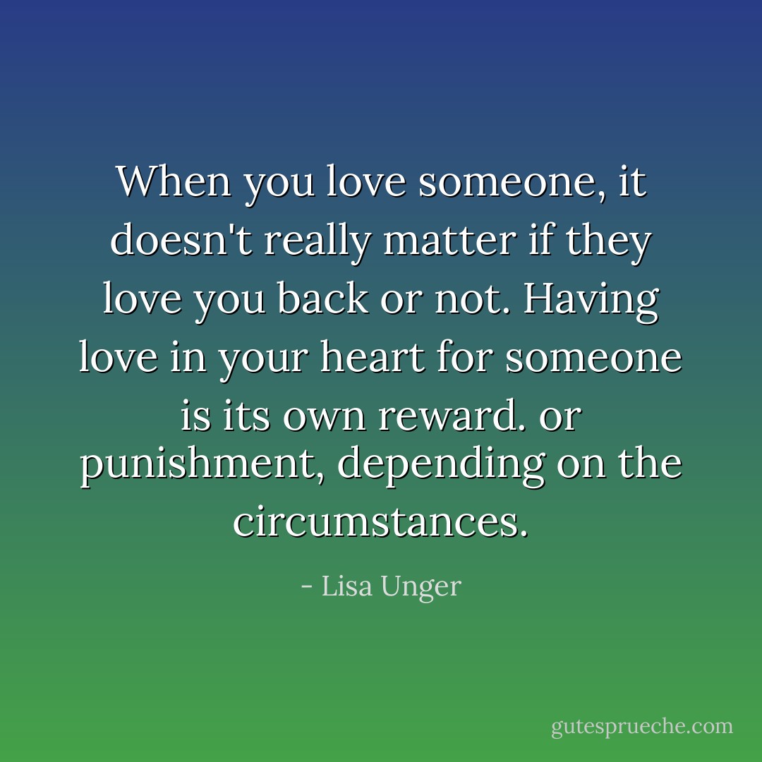 When you love someone, it doesn't really matter if they love you back or not. Having love in your heart for someone is its own reward. or punishment, depending on the circumstances. - Lisa Unger