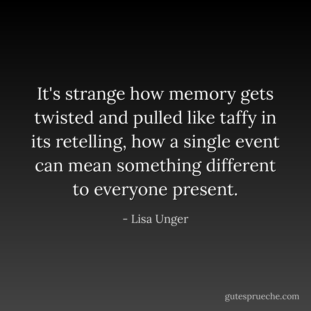 It's strange how memory gets twisted and pulled like taffy in its retelling, how a single event can mean something different to everyone present. - Lisa Unger