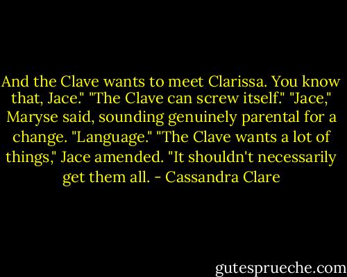 And the Clave wants to meet Clarissa. You know that, Jace."<br />"The Clave can screw itself."<br />"Jace," Maryse said, sounding genuinely parental for a change. "Language."<br />"The Clave wants a lot of things," Jace amended. "It shouldn't necessarily get them all. - Cassandra Clare