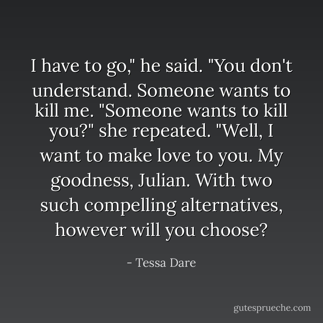 I have to go," he said. "You don't understand. Someone wants to kill me.<br />"Someone wants to kill you?" she repeated. "Well, I want to make love to you. My goodness, Julian. With two such compelling alternatives, however will you choose? - Tessa Dare