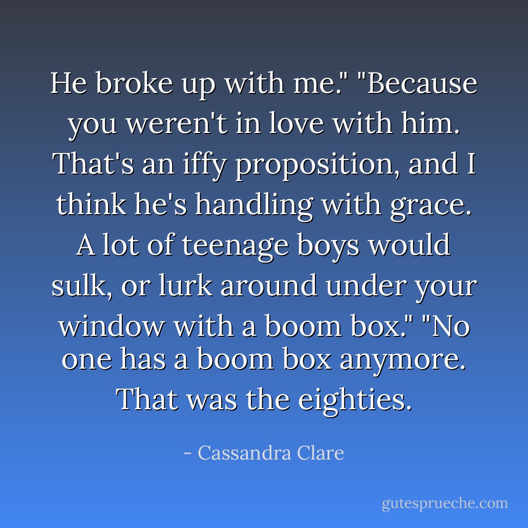 He broke up with me."<br />"Because you weren't in love with him. That's an iffy proposition, and I think he's handling with grace. A lot of teenage boys would sulk, or lurk around under your window with a boom box."<br />"No one has a boom box anymore. That was the eighties. - Cassandra Clare