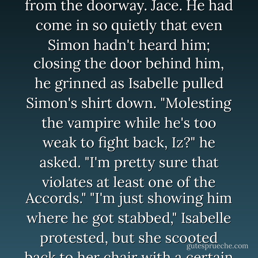 It doesn't hurt."<br />"But my eyes do," said a coolly amused voice from the doorway. Jace. He had come in so quietly that even Simon hadn't heard him; closing the door behind him, he grinned as Isabelle pulled Simon's shirt down. "Molesting the vampire while he's too weak to fight back, Iz?" he asked. "I'm pretty sure that violates at least one of the Accords."<br />"I'm just showing him where he got stabbed," Isabelle protested, but she scooted back to her chair with a certain amount of haste. - Cassandra Clare