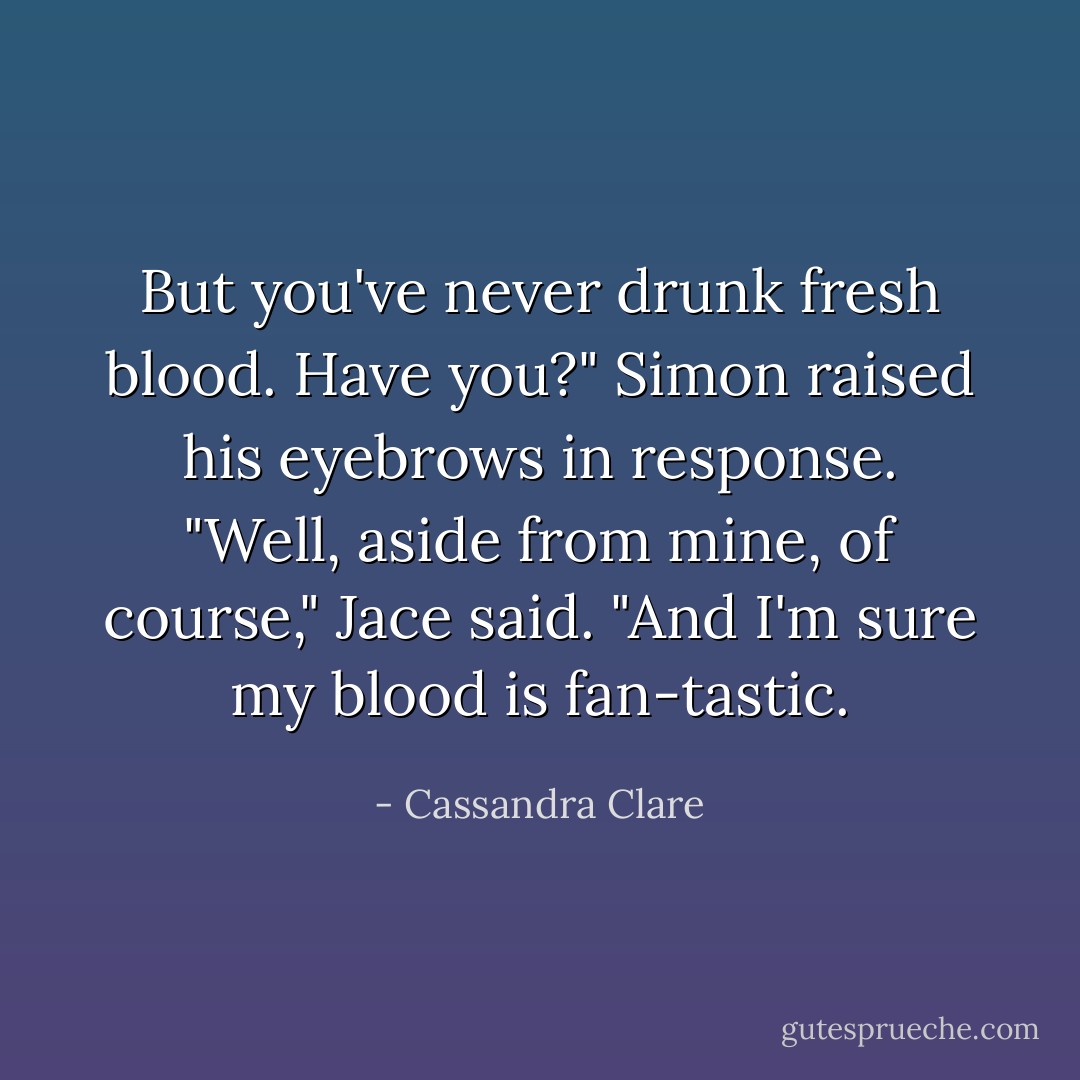 But you've never drunk fresh blood. Have you?"<br />Simon raised his eyebrows in response.<br />"Well, aside from mine, of course," Jace said. "And I'm sure my blood is fan-<i>tastic.</i> - Cassandra Clare