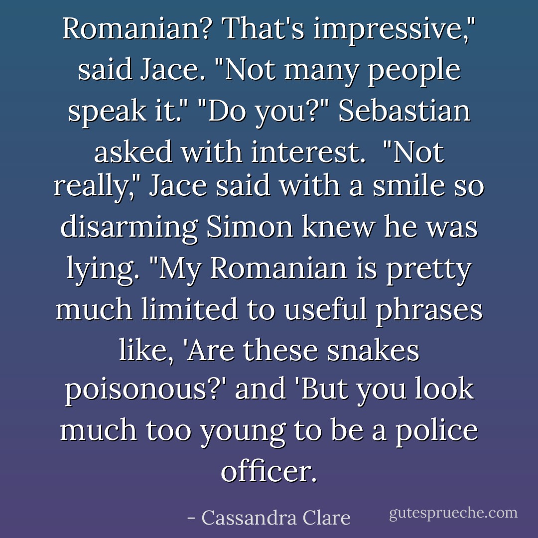 Romanian? That's impressive," said Jace. "Not many people speak it."<br />"Do you?" Sebastian asked with interest. <br />"Not really," Jace said with a smile so disarming Simon knew he was lying. "My Romanian is pretty much limited to useful phrases like, 'Are these snakes poisonous?' and 'But you look much too young to be a police officer. - Cassandra Clare