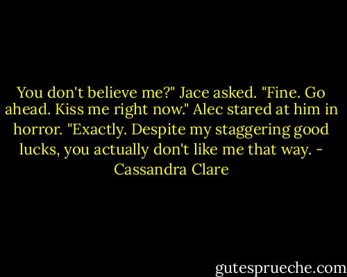 You don't believe me?" Jace asked. "Fine. Go ahead. Kiss me right now."<br />Alec stared at him in horror.<br />"Exactly. Despite my staggering good lucks, you actually don't like me that way. - Cassandra Clare