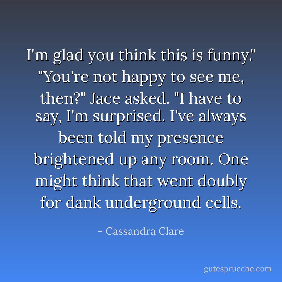 I'm glad you think this is funny."<br />"You're <i>not</i> happy to see me, then?" Jace asked. "I have to say, I'm surprised. I've always been told my presence brightened up any room. One might think that went doubly for dank underground cells. - Cassandra Clare