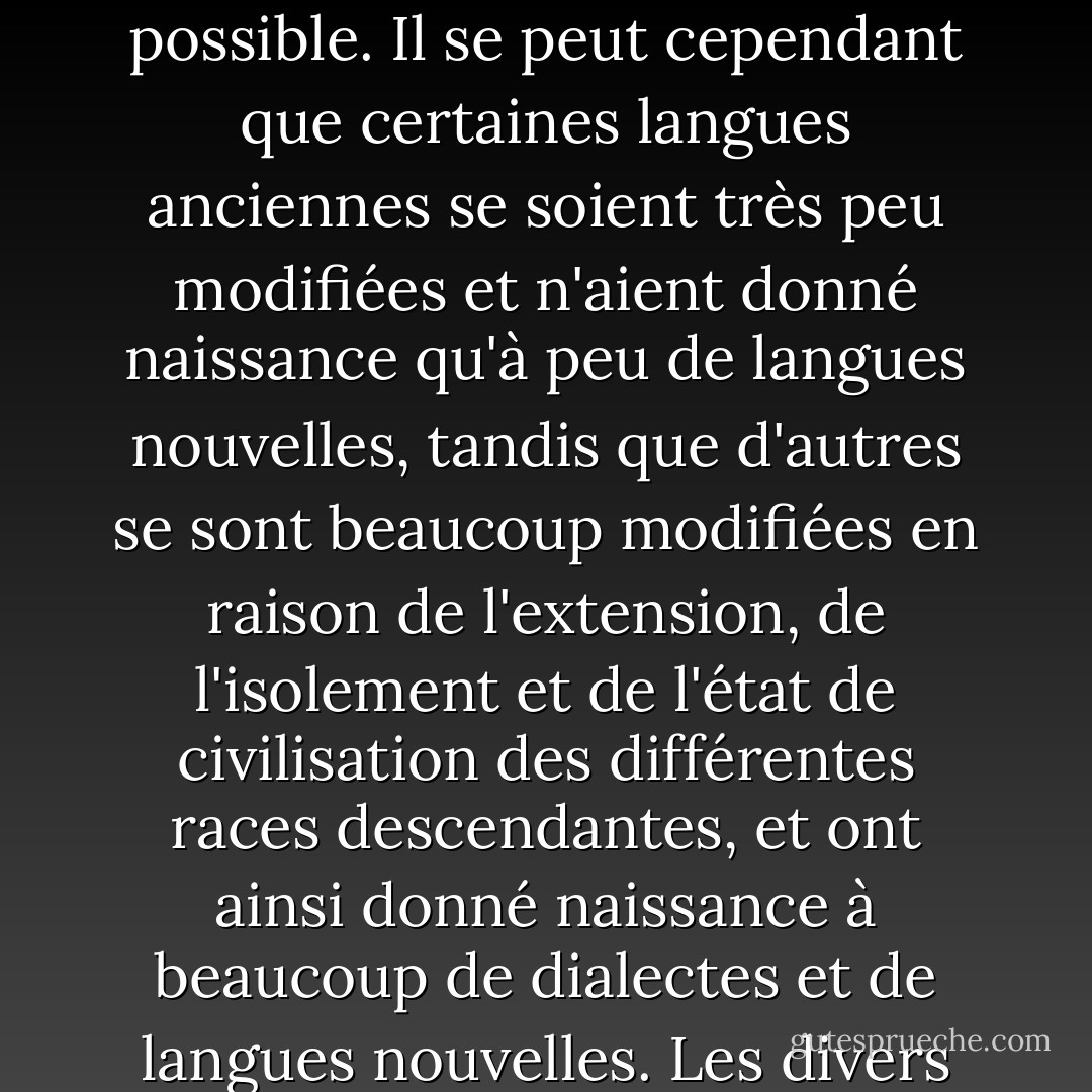 Il peut être intéressant d'illustrer ce point de vue sur la classification en prenant le cas des langues. Si nous possédions un pedigree parfait de l'humanité, un arrangement généalogique des races humaines fournirait la meilleure classification des diverses langues actuellement parlées dans le monde ; et si toutes les langues éteintes, et tous les dialectes intermédiaires et à évolution lente, devaient être inclus, un tel arrangement serait le seul possible. Il se peut cependant que certaines langues anciennes se soient très peu modifiées et n'aient donné naissance qu'à peu de langues nouvelles, tandis que d'autres se sont beaucoup modifiées en raison de l'extension, de l'isolement et de l'état de civilisation des différentes races descendantes, et ont ainsi donné naissance à beaucoup de dialectes et de langues nouvelles. Les divers degrés de différence entre les langues d'une même souche devraient être exprimés par des groupes subordonnés à d'autres groupes ; mais l'arrangement approprié ou même le seul possible serait encore généalogique ; et cela serait strictement naturel, car il relierait toutes les langues, éteintes et récentes, par les affinités les plus étroites, et donnerait la filiation et l'origine de chaque langue. - Charles Darwin