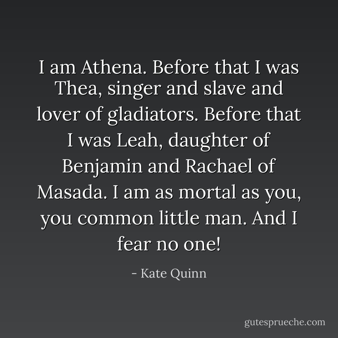 I am Athena. Before that I was Thea, singer and slave and lover of gladiators. Before that I was Leah, daughter of Benjamin and Rachael of Masada. I am as mortal as you, you common little man. And I fear no one! - Kate Quinn