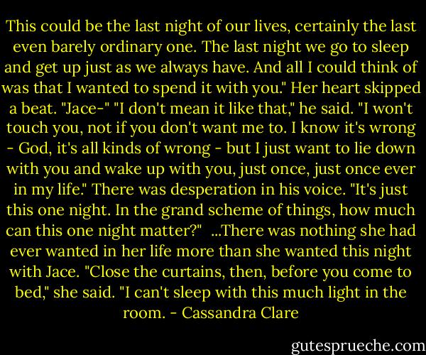 This could be the last night of our lives, certainly the last even barely ordinary one. The last night we go to sleep and get up just as we always have. And all I could think of was that I wanted to spend it with you."<br />Her heart skipped a beat. "Jace-"<br />"I don't mean it like that," he said. "I won't touch you, not if you don't want me to. I know it's wrong - God, it's all kinds of wrong - but I just want to lie down with you and wake up with you, just once, just once ever in my life." There was desperation in his voice. "It's just this one night. In the grand scheme of things, how much can this one night matter?" <br />...There was nothing she had ever wanted in her life more than she wanted this night with Jace.<br />"Close the curtains, then, before you come to bed," she said. "I can't sleep with this much light in the room. - Cassandra Clare