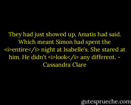 They had just showed up, Amatis had said. Which meant Simon had spent the <i>entire</i> night at Isabelle's. She stared at him. He didn't <i>look</i> any different. - Cassandra Clare