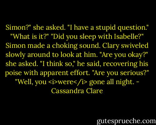 Simon?" she asked. "I have a stupid question."<br />"What is it?"<br />"Did you sleep with Isabelle?"<br />Simon made a choking sound. Clary swiveled slowly around to look at him.<br />"Are you okay?" she asked.<br />"I think so," he said, recovering his poise with apparent effort. "Are you serious?"<br />"Well, you <i>were</i> gone all night. - Cassandra Clare