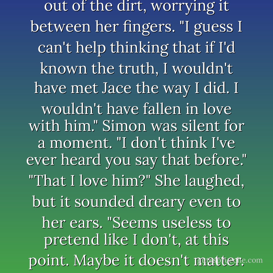 But that's not what you said when she walked into the room," said Simon quietly. "You said, 'Why didn't you ever tell me I had a brother?'"<br />"I know." Clary yanked a blade of grass out of the dirt, worrying it between her fingers. "I guess I can't help thinking that if I'd known the truth, I wouldn't have met Jace the way I did. I wouldn't have fallen in love with him."<br />Simon was silent for a moment. "I don't think I've ever heard you say that before."<br />"That I love him?" She laughed, but it sounded dreary even to her ears. "Seems useless to pretend like I don't, at this point. Maybe it doesn't matter. I probably won't ever see him again, anyway."<br />"He'll come back."<br />"Maybe."<br />"He'll come back," Simon said again. "For you. - Cassandra Clare
