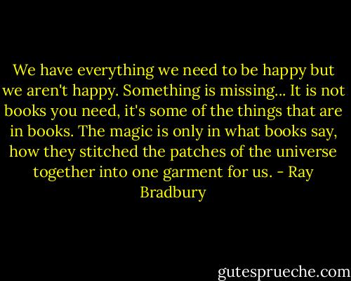 We have everything we need to be happy but we aren't happy. Something is missing...<br />It is not books you need, it's some of the things that are in books. The magic is only in what books say, how they stitched the patches of the universe together into one garment for us. - Ray Bradbury