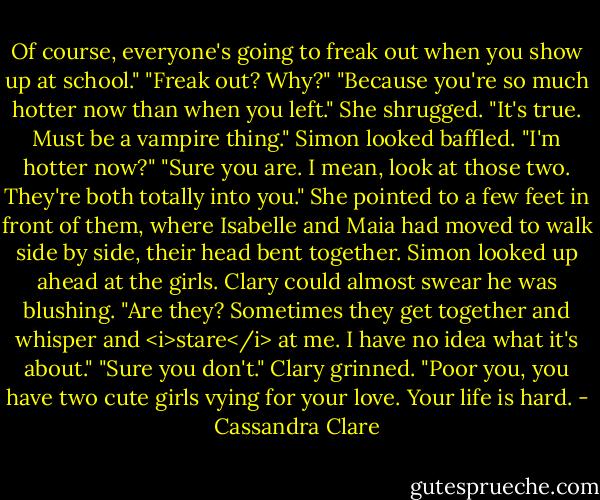 Of course, everyone's going to freak out when you show up at school."<br />"Freak out? Why?"<br />"Because you're so much hotter now than when you left." She shrugged. "It's true. Must be a vampire thing."<br />Simon looked baffled. "I'm hotter now?"<br />"Sure you are. I mean, look at those two. They're both totally into you." She pointed to a few feet in front of them, where Isabelle and Maia had moved to walk side by side, their head bent together.<br />Simon looked up ahead at the girls. Clary could almost swear he was blushing. "Are they? Sometimes they get together and whisper and <i>stare</i> at me. I have no idea what it's about."<br />"Sure you don't." Clary grinned. "Poor you, you have two cute girls vying for your love. Your life is hard. - Cassandra Clare