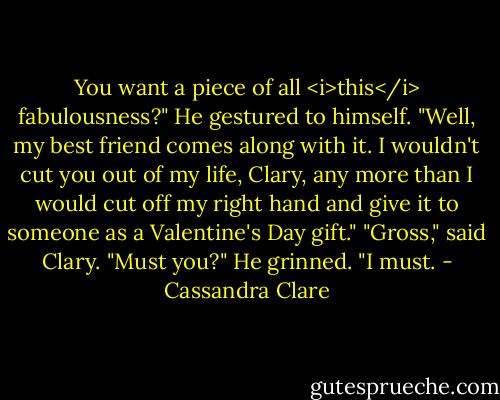 You want a piece of all <i>this</i> fabulousness?" He gestured to himself. "Well, my best friend comes along with it. I wouldn't cut you out of my life, Clary, any more than I would cut off my right hand and give it to someone as a Valentine's Day gift."<br />"Gross," said Clary. "Must you?"<br />He grinned. "I must. - Cassandra Clare