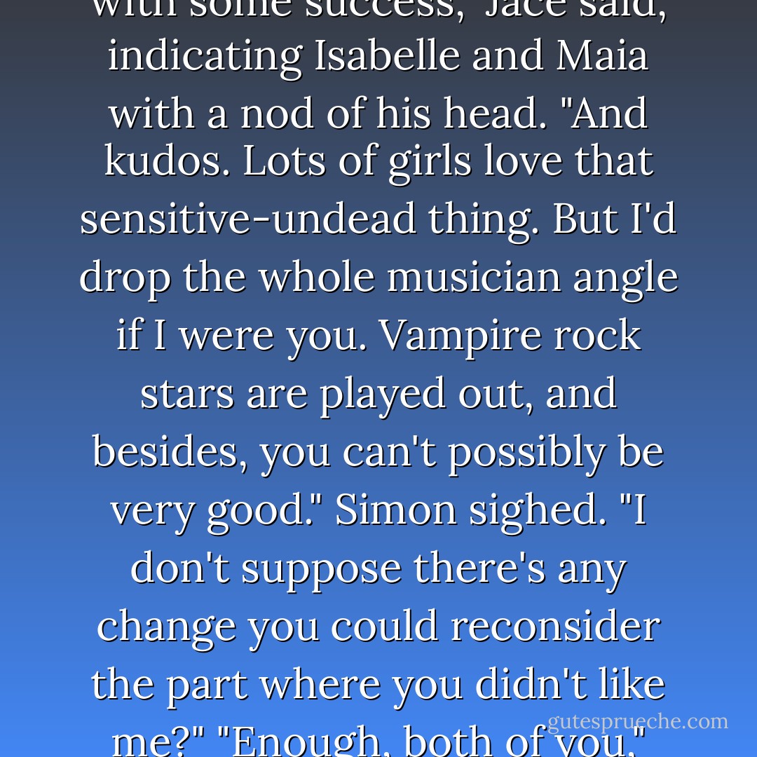 I just wanted to say that it's okay if you dislike me. If you make Clary happy, I'm fine with you." He stuck his hand out, and Jace took his own hand out of Clary's and shook Simon's, a bemused look on his face.<br />"I don't dislike you," he said. "In fact, because I actually <i>do</i> like you, I'm going to offer you some advice."<br />"Advice?" Simon looked wary.<br />"I see that you are working this vampire angle with some success," Jace said, indicating Isabelle and Maia with a nod of his head. "And kudos. Lots of girls love that sensitive-undead thing. But I'd drop the whole musician angle if I were you. Vampire rock stars are played out, and besides, you can't possibly be very good."<br />Simon sighed. "I don't suppose there's any change you could reconsider the part where you didn't like me?"<br />"Enough, both of you," Clary said. "You can't be complete jerks to each other forever, you know."<br />"Technically," said Simon, "I can."<br />Jace made an inelegant noise; after a moment Clary realized that he was trying not to laugh, and only semi-succeeding. <br />Simon grinned. "Got you."<br />"Well," Clary said. "This <i>is</i> a beautiful moment. - Cassandra Clare