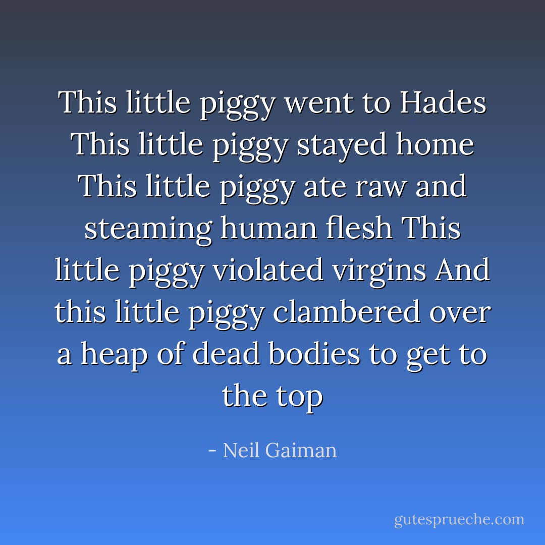 This little piggy went to Hades<br />This little piggy stayed home<br />This little piggy ate raw and steaming human flesh<br />This little piggy violated virgins<br />And this little piggy clambered over a heap of dead bodies to get to the top - Neil Gaiman