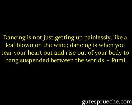 ‎Dancing is not just getting up painlessly, like a leaf blown on the wind; dancing is when you tear your heart out and rise out of your body to hang suspended between the worlds. - Rumi