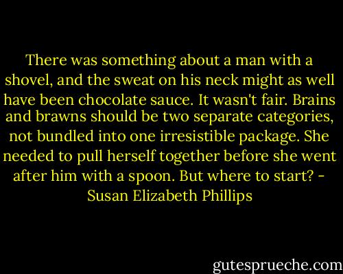 There was something about a man with a shovel, and the sweat on his neck might as well have been chocolate sauce. It wasn't fair. Brains and brawns should be two separate categories, not bundled into one irresistible package. She needed to pull herself together before she went after him with a spoon. But where to start? - Susan Elizabeth Phillips
