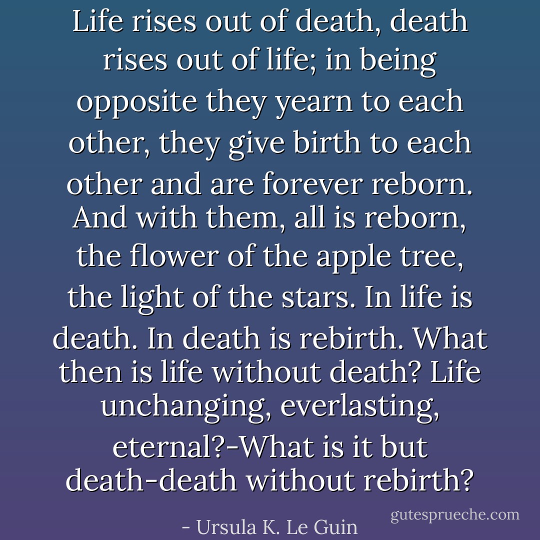 Life rises out of death, death rises out of life; in being opposite they yearn to each other, they give birth to each other and are forever reborn. And with them, all is reborn, the flower of the apple tree, the light of the stars. In life is death. In death is rebirth. What then is life without death? Life unchanging, everlasting, eternal?-What is it but death-death without rebirth? - Ursula K. Le Guin