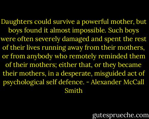 Daughters could survive a powerful mother, but boys found it almost impossible. Such boys were often severely damaged and spent the rest of their lives running away from their mothers, or from anybody who remotely reminded them of their mothers; either that, or they became their mothers, in a desperate, misguided act of psychological self defence. - Alexander McCall Smith
