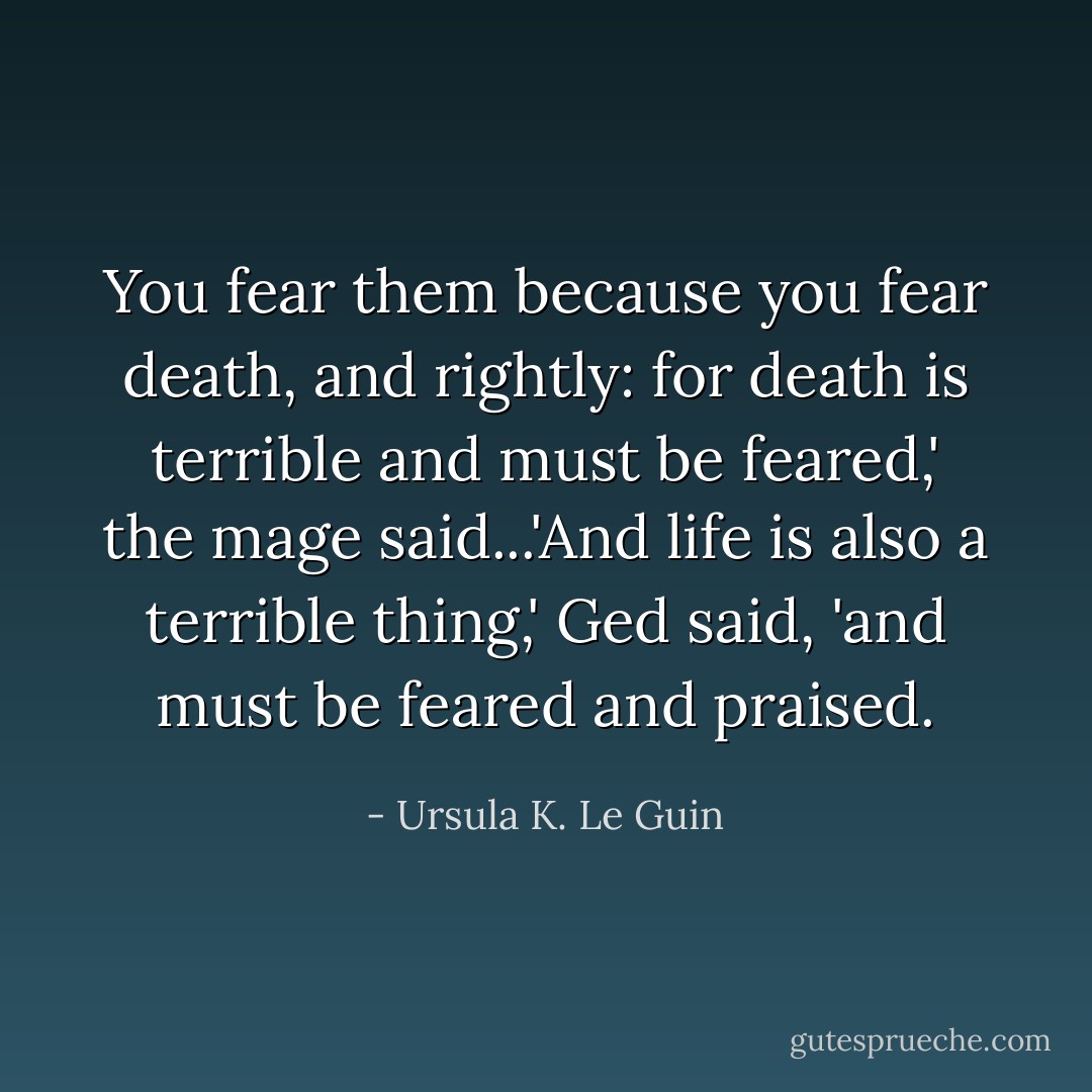 You fear them because you fear death, and rightly: for death is terrible and must be feared,' the mage said...'And life is also a terrible thing,' Ged said, 'and must be feared and praised. - Ursula K. Le Guin