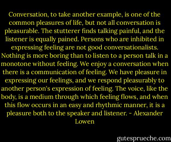 Conversation, to take another example, is one of the common pleasures of life, but not all conversation is pleasurable. The stutterer finds talking painful, and the listener is equally pained. Persons who are inhibited in expressing feeling are not good conversationalists. Nothing is more boring than to listen to a person talk in a monotone without feeling. We enjoy a conversation when there is a communication of feeling. We have pleasure in expressing our feelings, and we respond pleasurably to another person's expression of feeling. The voice, like the body, is a medium through which feeling flows, and when this flow occurs in an easy and rhythmic manner, it is a pleasure both to the speaker and listener. - Alexander Lowen