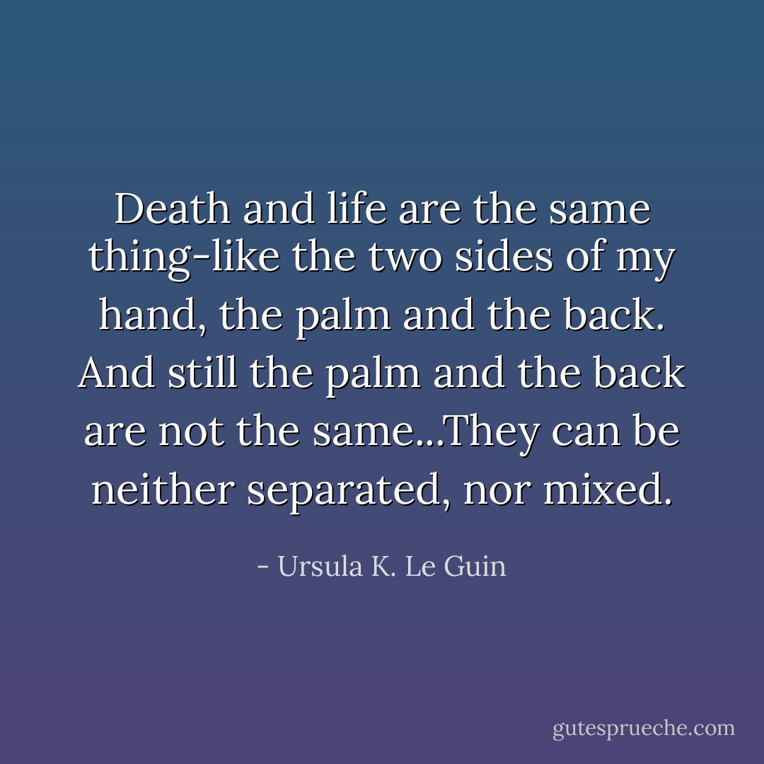 Death and life are the same thing-like the two sides of my hand, the palm and the back. And still the palm and the back are not the same...They can be neither separated, nor mixed. - Ursula K. Le Guin