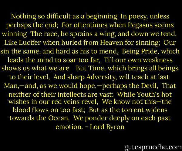Nothing so difficult as a beginning <br />In poesy, unless perhaps the end; <br />For oftentimes when Pegasus seems winning <br />The race, he sprains a wing, and down we tend, <br />Like Lucifer when hurled from Heaven for sinning; <br />Our sin the same, and hard as his to mend, <br />Being Pride, which leads the mind to soar too far, <br />Till our own weakness shows us what we are. <br /><br />But Time, which brings all beings to their level, <br />And sharp Adversity, will teach at last <br />Man,—and, as we would hope,—perhaps the Devil, <br />That neither of their intellects are vast: <br />While Youth's hot wishes in our red veins revel, <br />We know not this—the blood flows on too fast; <br />But as the torrent widens towards the Ocean, <br />We ponder deeply on each past emotion. - Lord Byron