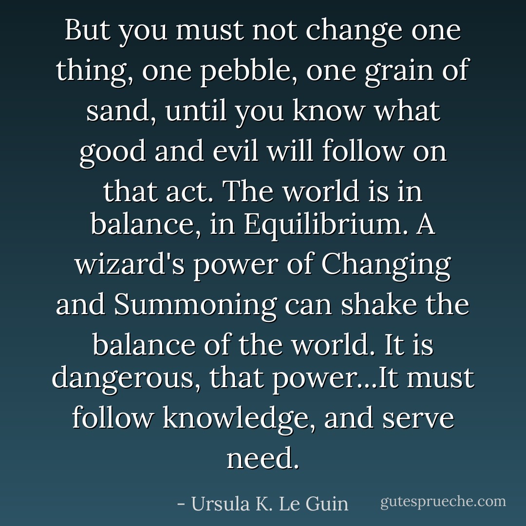 But you must not change one thing, one pebble, one grain of sand, until you know what good and evil will follow on that act. The world is in balance, in Equilibrium. A wizard's power of Changing and Summoning can shake the balance of the world. It is dangerous, that power...It must follow knowledge, and serve need. - Ursula K. Le Guin